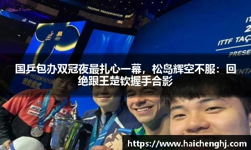 国乒包办双冠夜最扎心一幕，松岛辉空不服：回绝跟王楚钦握手合影
